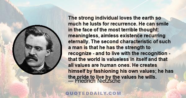 The strong individual loves the earth so much he lusts for recurrence. He can smile in the face of the most terrible thought: meaningless, aimless existence recurring eternally. The second characteristic of such a man