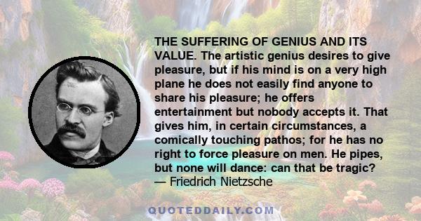 THE SUFFERING OF GENIUS AND ITS VALUE. The artistic genius desires to give pleasure, but if his mind is on a very high plane he does not easily find anyone to share his pleasure; he offers entertainment but nobody