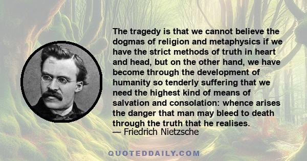 The tragedy is that we cannot believe the dogmas of religion and metaphysics if we have the strict methods of truth in heart and head, but on the other hand, we have become through the development of humanity so