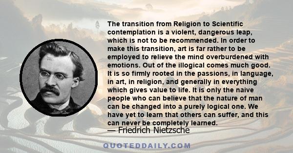 The transition from Religion to Scientific contemplation is a violent, dangerous leap, which is not to be recommended. In order to make this transition, art is far rather to be employed to relieve the mind overburdened