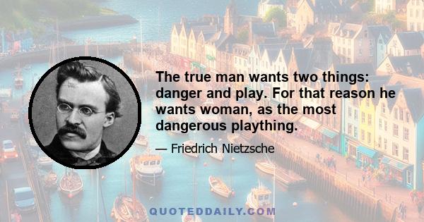 The true man wants two things: danger and play. For that reason he wants woman, as the most dangerous plaything.