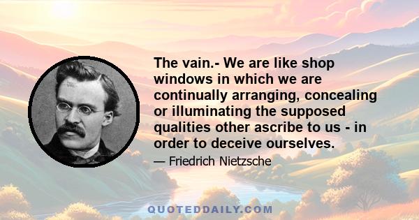 The vain.- We are like shop windows in which we are continually arranging, concealing or illuminating the supposed qualities other ascribe to us - in order to deceive ourselves.