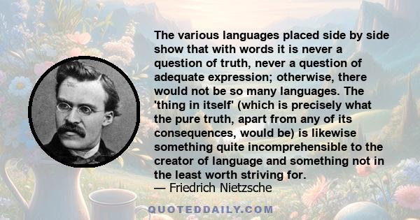 The various languages placed side by side show that with words it is never a question of truth, never a question of adequate expression; otherwise, there would not be so many languages. The 'thing in itself' (which is