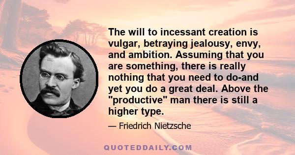 The will to incessant creation is vulgar, betraying jealousy, envy, and ambition. Assuming that you are something, there is really nothing that you need to do-and yet you do a great deal. Above the productive man there