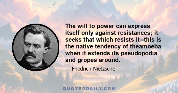 The will to power can express itself only against resistances; it seeks that which resists it--this is the native tendency of theamoeba when it extends its pseudopodia and gropes around.