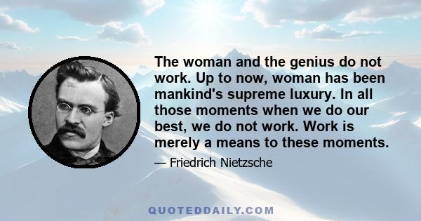 The woman and the genius do not work. Up to now, woman has been mankind's supreme luxury. In all those moments when we do our best, we do not work. Work is merely a means to these moments.