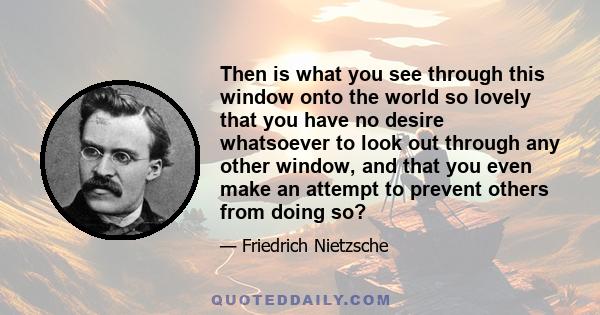 Then is what you see through this window onto the world so lovely that you have no desire whatsoever to look out through any other window, and that you even make an attempt to prevent others from doing so?