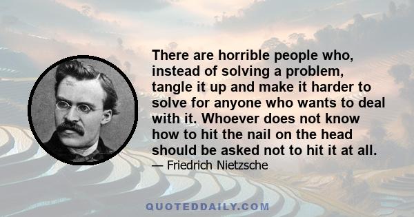 There are horrible people who, instead of solving a problem, tangle it up and make it harder to solve for anyone who wants to deal with it. Whoever does not know how to hit the nail on the head should be asked not to