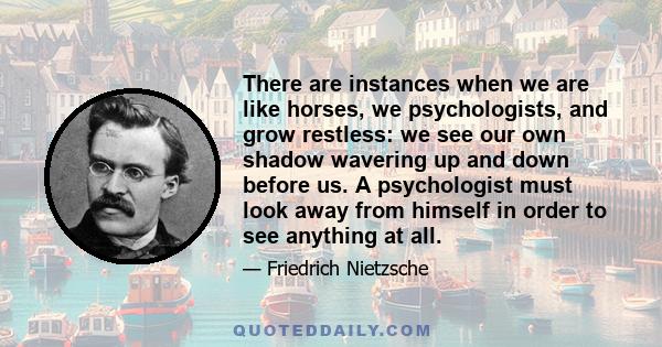 There are instances when we are like horses, we psychologists, and grow restless: we see our own shadow wavering up and down before us. A psychologist must look away from himself in order to see anything at all.