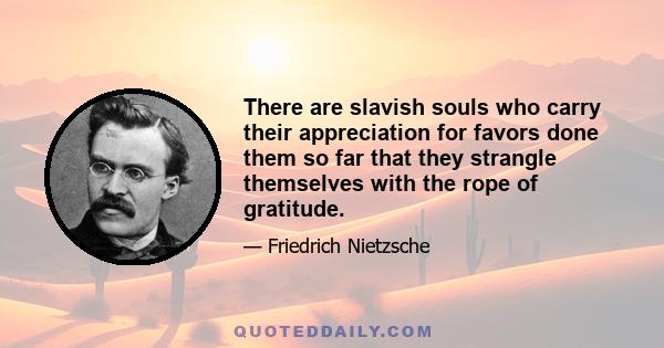 There are slavish souls who carry their appreciation for favors done them so far that they strangle themselves with the rope of gratitude.