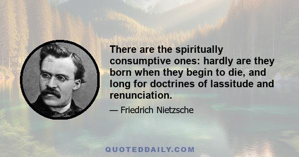 There are the spiritually consumptive ones: hardly are they born when they begin to die, and long for doctrines of lassitude and renunciation.