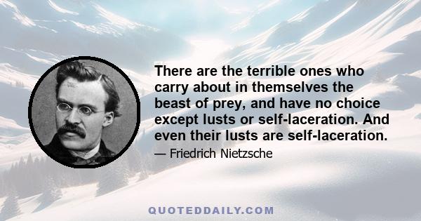 There are the terrible ones who carry about in themselves the beast of prey, and have no choice except lusts or self-laceration. And even their lusts are self-laceration.