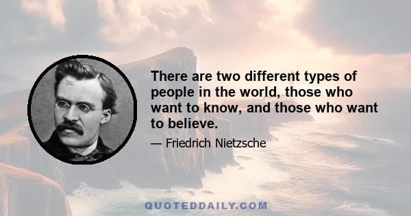 There are two different types of people in the world, those who want to know, and those who want to believe.