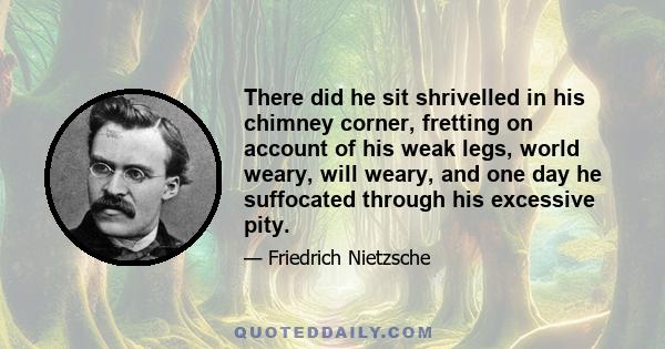 There did he sit shrivelled in his chimney corner, fretting on account of his weak legs, world weary, will weary, and one day he suffocated through his excessive pity.