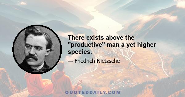 There exists above the productive man a yet higher species.