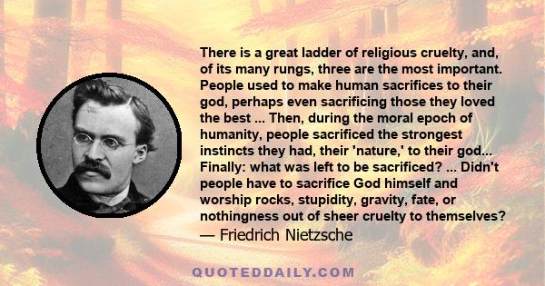 There is a great ladder of religious cruelty, and, of its many rungs, three are the most important. People used to make human sacrifices to their god, perhaps even sacrificing those they loved the best ... Then, during