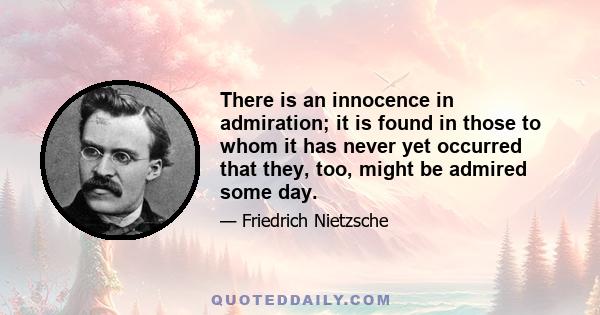 There is an innocence in admiration; it is found in those to whom it has never yet occurred that they, too, might be admired some day.