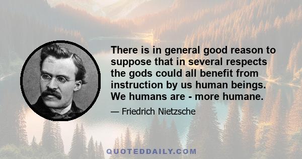 There is in general good reason to suppose that in several respects the gods could all benefit from instruction by us human beings. We humans are - more humane.