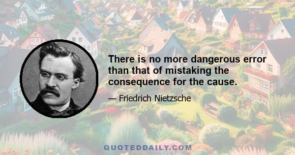 There is no more dangerous error than that of mistaking the consequence for the cause.