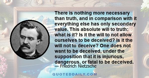 There is nothing more necessary than truth, and in comparison with it everything else has only secondary value. This absolute will to truth: what is it? Is it the will to not allow ourselves to be deceived? Is it the