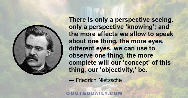 There is only a perspective seeing, only a perspective 'knowing'; and the more affects we allow to speak about one thing, the more eyes, different eyes, we can use to observe one thing, the more complete will our