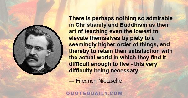 There is perhaps nothing so admirable in Christianity and Buddhism as their art of teaching even the lowest to elevate themselves by piety to a seemingly higher order of things, and thereby to retain their satisfaction