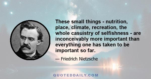 These small things - nutrition, place, climate, recreation, the whole casuistry of selfishness - are inconceivably more important than everything one has taken to be important so far.