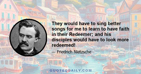 They would have to sing better songs for me to learn to have faith in their Redeemer; and his disciples would have to look more redeemed!