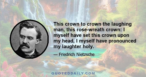 This crown to crown the laughing man, this rose-wreath crown: I myself have set this crown upon my head, I myself have pronounced my laughter holy.