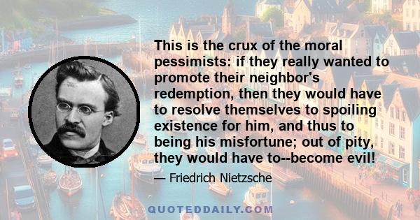 This is the crux of the moral pessimists: if they really wanted to promote their neighbor's redemption, then they would have to resolve themselves to spoiling existence for him, and thus to being his misfortune; out of