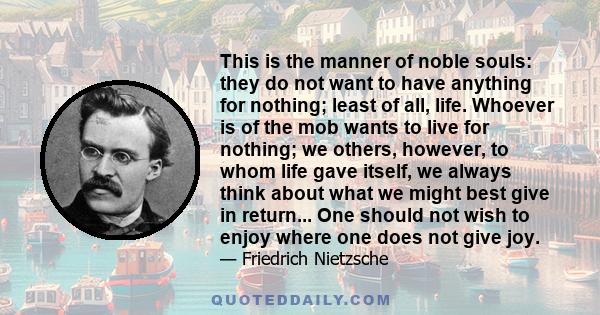 This is the manner of noble souls: they do not want to have anything for nothing; least of all, life. Whoever is of the mob wants to live for nothing; we others, however, to whom life gave itself, we always think about