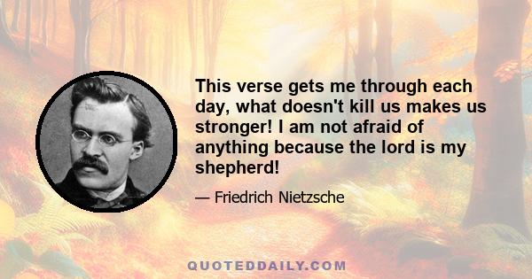 This verse gets me through each day, what doesn't kill us makes us stronger! I am not afraid of anything because the lord is my shepherd!