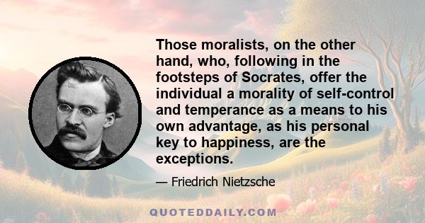 Those moralists, on the other hand, who, following in the footsteps of Socrates, offer the individual a morality of self-control and temperance as a means to his own advantage, as his personal key to happiness, are the