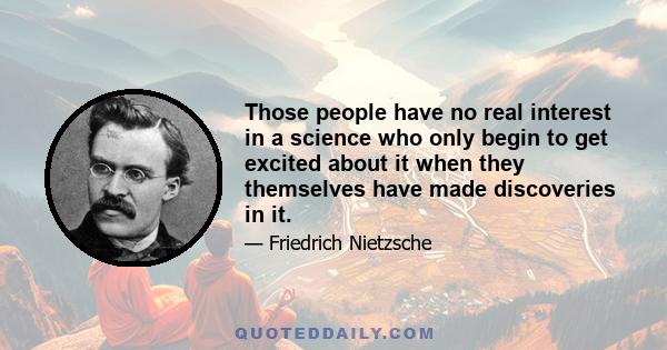 Those people have no real interest in a science who only begin to get excited about it when they themselves have made discoveries in it.