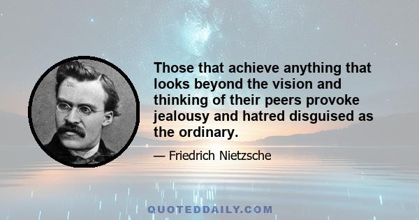 Those that achieve anything that looks beyond the vision and thinking of their peers provoke jealousy and hatred disguised as the ordinary.