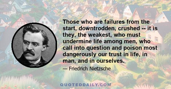 Those who are failures from the start, downtrodden, crushed -- it is they, the weakest, who must undermine life among men, who call into question and poison most dangerously our trust in life, in man, and in ourselves.