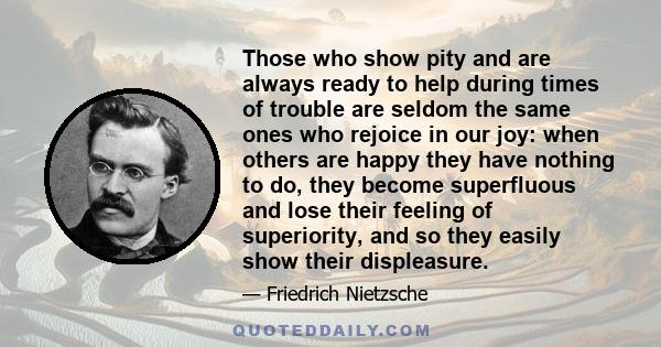 Those who show pity and are always ready to help during times of trouble are seldom the same ones who rejoice in our joy: when others are happy they have nothing to do, they become superfluous and lose their feeling of