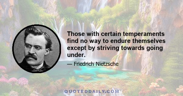 Those with certain temperaments find no way to endure themselves except by striving towards going under.