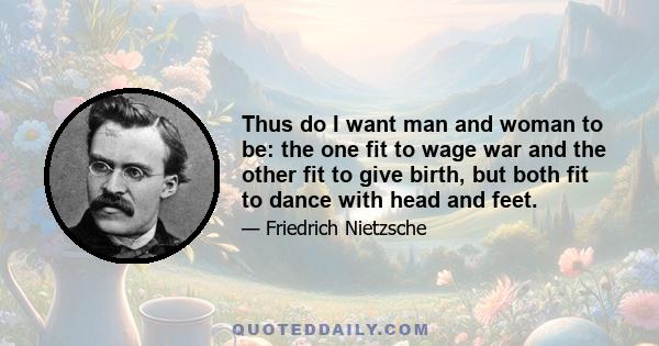 Thus do I want man and woman to be: the one fit to wage war and the other fit to give birth, but both fit to dance with head and feet.