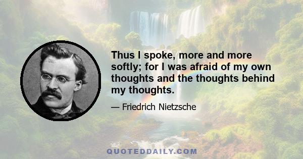 Thus I spoke, more and more softly; for I was afraid of my own thoughts and the thoughts behind my thoughts.