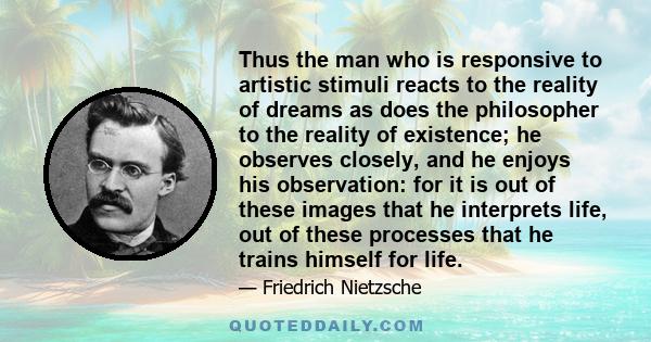 Thus the man who is responsive to artistic stimuli reacts to the reality of dreams as does the philosopher to the reality of existence; he observes closely, and he enjoys his observation: for it is out of these images