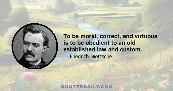 To be moral, correct, and virtuous is to be obedient to an old established law and custom.