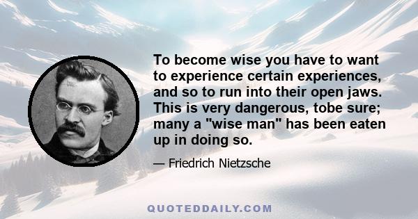 To become wise you have to want to experience certain experiences, and so to run into their open jaws. This is very dangerous, tobe sure; many a wise man has been eaten up in doing so.