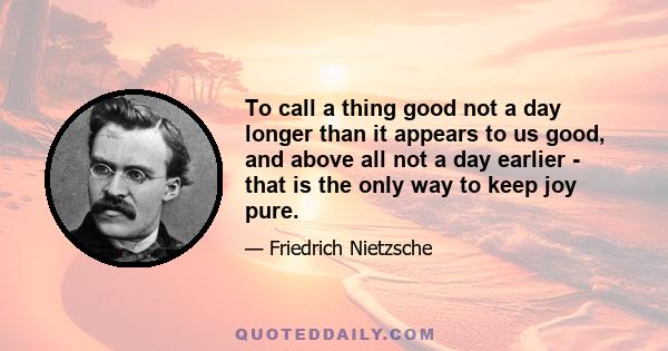 To call a thing good not a day longer than it appears to us good, and above all not a day earlier - that is the only way to keep joy pure.