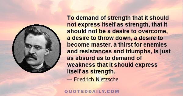 To demand of strength that it should not express itself as strength, that it should not be a desire to overcome, a desire to throw down, a desire to become master, a thirst for enemies and resistances and triumphs, is