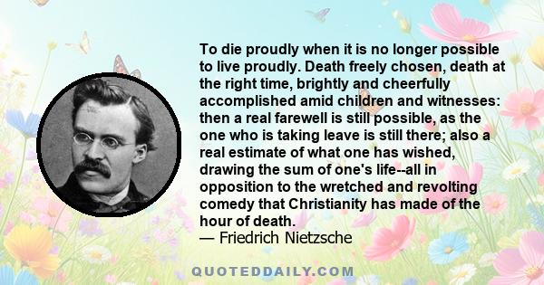 To die proudly when it is no longer possible to live proudly. Death freely chosen, death at the right time, brightly and cheerfully accomplished amid children and witnesses: then a real farewell is still possible, as