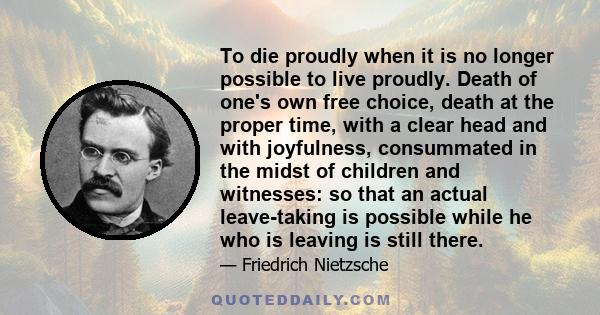 To die proudly when it is no longer possible to live proudly. Death of one's own free choice, death at the proper time, with a clear head and with joyfulness, consummated in the midst of children and witnesses: so that