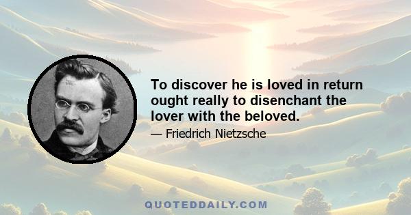 To discover he is loved in return ought really to disenchant the lover with the beloved.