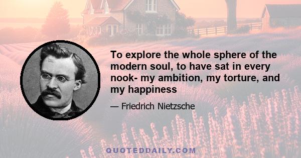 To explore the whole sphere of the modern soul, to have sat in every nook- my ambition, my torture, and my happiness