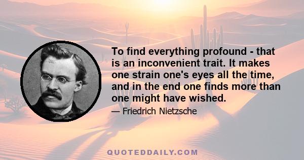 To find everything profound - that is an inconvenient trait. It makes one strain one's eyes all the time, and in the end one finds more than one might have wished.